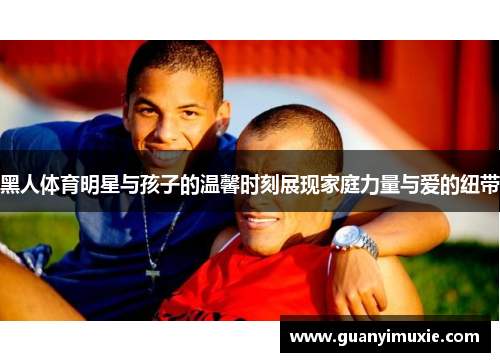 黑人体育明星与孩子的温馨时刻展现家庭力量与爱的纽带